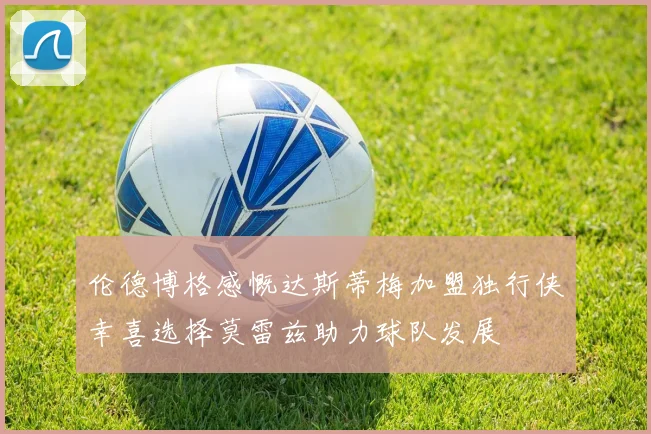 伦德博格感慨达斯蒂梅加盟独行侠幸喜选择莫雷兹助力球队发展