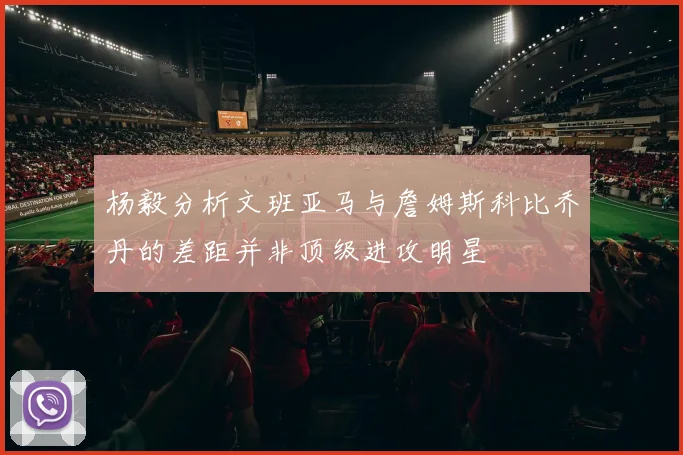 杨毅分析文班亚马与詹姆斯科比乔丹的差距并非顶级进攻明星