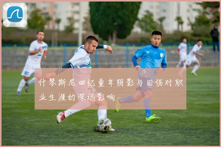 什琴斯尼回忆童年阴影与旧伤对职业生涯的深远影响