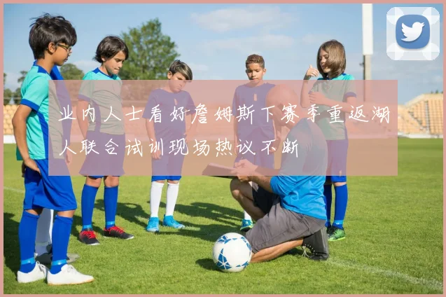 业内人士看好詹姆斯下赛季重返湖人联合试训现场热议不断