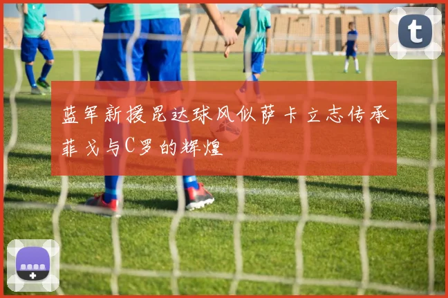 蓝军新援昆达球风似萨卡立志传承菲戈与C罗的辉煌