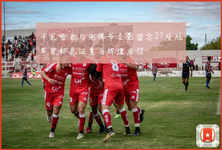 卡瓦哈尔与老佛爷合影留念27座冠军奖杯见证皇马辉煌历程