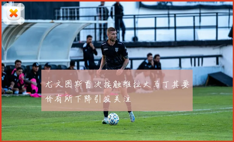 尤文图斯首次接触维拉大马丁其要价有所下降引发关注