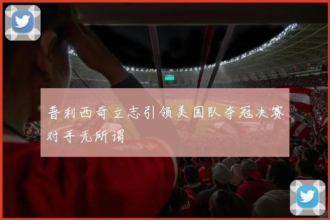 普利西奇立志引领美国队夺冠决赛对手无所谓