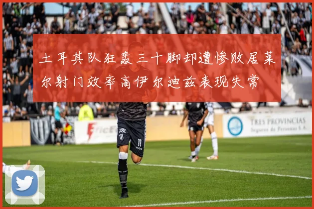 土耳其队狂轰三十脚却遭惨败居莱尔射门效率高伊尔迪兹表现失常