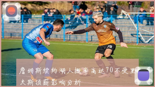 詹姆斯续约湖人概率高达70不受里夫斯顶薪影响分析