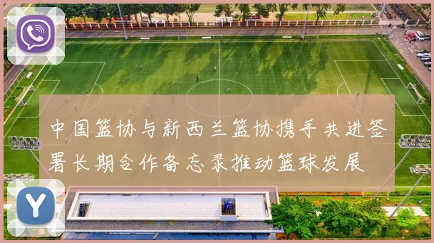 中国篮协与新西兰篮协携手共进签署长期合作备忘录推动篮球发展